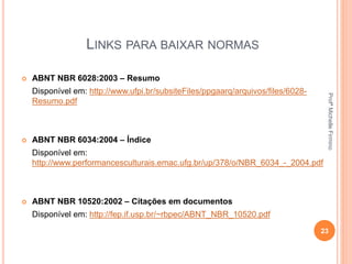 LINKS PARA BAIXAR NORMAS
 ABNT NBR 6028:2003 – Resumo
Disponível em: http://www.ufpi.br/subsiteFiles/ppgaarq/arquivos/files/6028-
Resumo.pdf
 ABNT NBR 6034:2004 – Índice
Disponível em:
http://www.performancesculturais.emac.ufg.br/up/378/o/NBR_6034_-_2004.pdf
 ABNT NBR 10520:2002 – Citações em documentos
Disponível em: http://fep.if.usp.br/~rbpec/ABNT_NBR_10520.pdf
23
ProfªMichelleFirmino
 