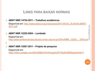 LINKS PARA BAIXAR NORMAS
 ABNT NBR 14724:2011 – Trabalhos acadêmicos
Disponível em: http://www.oabce.org.br/arquivos/2011-05-03_20-36-06-ABNT-
2011.pdf
 ABNT NBR 12225:2004 – Lombada
Disponível em:
http://www.performancesculturais.emac.ufg.br/up/378/o/NBR_12225_-_2004.pd
f
 ABNT NBR 15287:2011 – Projeto de pesquisa
Disponível em:
https://docs.google.com/file/d/0B0jV3rhX4ugja3J0YTQzZUtMeDg/edit?pli=1
24
ProfªMichelleFirmino
 