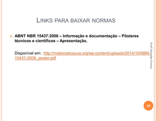 LINKS PARA BAIXAR NORMAS
 ABNT NBR 15437:2006 – Informação e documentação – Pôsteres
técnicos e científicos – Apresentação.
Disponível em: http://matematicauva.org/wp-content/uploads/2014/10/NBR-
15437-2006_poster.pdf
25
ProfªMichelleFirmino
 