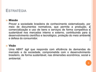 ESTRATÉGIA
 Missão
Prover a sociedade brasileira de conhecimento sistematizado, por
meio de documentos normativos, que permita a produção, a
comercialização e uso de bens e serviços de forma competitiva e
sustentável nos mercados interno e externo, contribuindo para o
desenvolvimento científico e tecnológico, proteção do meio ambiente
e defesa do consumidor.
 Visão
Uma ABNT ágil que responda com eficiência às demandas do
mercado e da sociedade, comprometida com o desenvolvimento
brasileiro, de forma sustentável, nas dimensões econômica, social e
ambiental.
4
ProfªMichelleFirmino
 