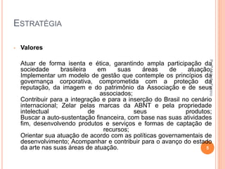 ESTRATÉGIA
• Valores
Atuar de forma isenta e ética, garantindo ampla participação da
sociedade brasileira em suas áreas de atuação;
Implementar um modelo de gestão que contemple os princípios da
governança corporativa, comprometida com a proteção da
reputação, da imagem e do patrimônio da Associação e de seus
associados;
Contribuir para a integração e para a inserção do Brasil no cenário
internacional; Zelar pelas marcas da ABNT e pela propriedade
intelectual de seus produtos;
Buscar a auto-sustentação financeira, com base nas suas atividades
fim, desenvolvendo produtos e serviços e formas de captação de
recursos;
Orientar sua atuação de acordo com as políticas governamentais de
desenvolvimento; Acompanhar e contribuir para o avanço do estado
da arte nas suas áreas de atuação. 5
ProfªMichelleFirmino
 