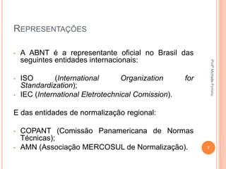 REPRESENTAÇÕES
• A ABNT é a representante oficial no Brasil das
seguintes entidades internacionais:
• ISO (International Organization for
Standardization);
• IEC (International Eletrotechnical Comission).
E das entidades de normalização regional:
• COPANT (Comissão Panamericana de Normas
Técnicas);
• AMN (Associação MERCOSUL de Normalização). 7
ProfªMichelleFirmino
 