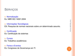 SERVIÇOS
 Normalização
Ex: NBR ISO 14001:2004
 Informações Tecnológicas
EX: Pesquisa de normas nacionais sobre um determinado assunto.
 Certificação
Ex: Certificação de sistemas
 Cursos
Ex: Trabalhos acadêmicos
 Feiras e Eventos
Ex: Congresso de Governança em TI 8
ProfªMichelleFirmino
 