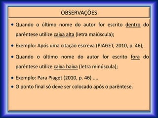 OBSERVAÇÕES
Quando o último nome do autor for escrito dentro do
parêntese utilize caixa alta (letra maiúscula);
Exemplo: Após uma citação escreva (PIAGET, 2010, p. 46);
Quando o último nome do autor for escrito fora do
parêntese utilize caixa baixa (letra minúscula);
Exemplo: Para Piaget (2010, p. 46) ....
O ponto final só deve ser colocado após o parêntese.
 