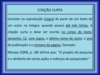 CITAÇÃO CURTA
Consiste na reprodução (cópia) de parte de um texto de
um autor na íntegra, quando possui até três linhas. A
citação curta e deve ser escrita no corpo do texto,
tamanho: 12, com aspas, o último nome do autor, o ano
da publicação e o número da página. Exemplo:
Minayo (2006, p. 38) afirma que: “O projeto de pesquisa
é o desfecho de várias ações e esforços do pesquisador”.
 