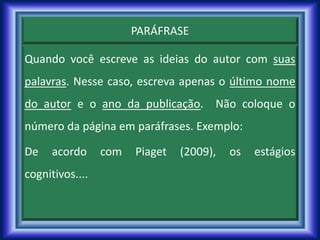 PARÁFRASE
Quando você escreve as ideias do autor com suas
palavras. Nesse caso, escreva apenas o último nome
do autor e o ano da publicação. Não coloque o
número da página em paráfrases. Exemplo:
De acordo com Piaget (2009), os estágios
cognitivos....
 