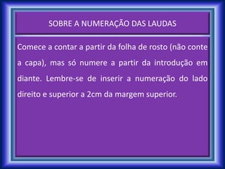 SOBRE A NUMERAÇÃO DAS LAUDAS
Comece a contar a partir da folha de rosto (não conte
a capa), mas só numere a partir da introdução em
diante. Lembre-se de inserir a numeração do lado
direito e superior a 2cm da margem superior.
 