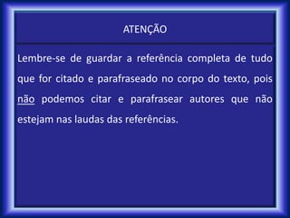 ATENÇÃO
Lembre-se de guardar a referência completa de tudo
que for citado e parafraseado no corpo do texto, pois
não podemos citar e parafrasear autores que não
estejam nas laudas das referências.
 