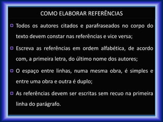 COMO ELABORAR REFERÊNCIAS
Todos os autores citados e parafraseados no corpo do
texto devem constar nas referências e vice versa;
Escreva as referências em ordem alfabética, de acordo
com, a primeira letra, do último nome dos autores;
O espaço entre linhas, numa mesma obra, é simples e
entre uma obra e outra é duplo;
As referências devem ser escritas sem recuo na primeira
linha do parágrafo.
 