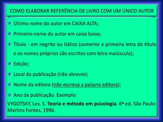 COMO ELABORAR REFERÊNCIA DE LIVRO COM UM ÚNICO AUTOR
Último nome do autor em CAIXA ALTA;
Primeiro nome do autor em caixa baixa;
Título - em negrito ou itálico (somente a primeira letra do título
e os nomes próprios são escritos com letra maiúscula);
Edição;
Local da publicação (não abrevie);
Nome da editora (não escreva a palavra editora);
Ano da publicação. Exemplo:
VYGOTSKY, Lev. S. Teoria e método em psicologia. 6o ed. São Paulo:
Martins Fontes, 1996.
 