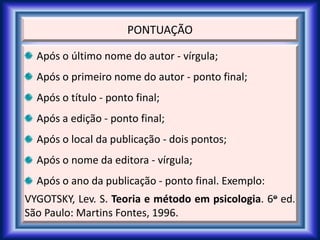 PONTUAÇÃO
Após o último nome do autor - vírgula;
Após o primeiro nome do autor - ponto final;
Após o título - ponto final;
Após a edição - ponto final;
Após o local da publicação - dois pontos;
Após o nome da editora - vírgula;
Após o ano da publicação - ponto final. Exemplo:
VYGOTSKY, Lev. S. Teoria e método em psicologia. 6o ed.
São Paulo: Martins Fontes, 1996.
 