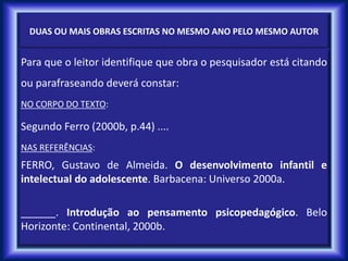 DUAS OU MAIS OBRAS ESCRITAS NO MESMO ANO PELO MESMO AUTOR
Para que o leitor identifique que obra o pesquisador está citando
ou parafraseando deverá constar:
NO CORPO DO TEXTO:
Segundo Ferro (2000b, p.44) ....
NAS REFERÊNCIAS:
FERRO, Gustavo de Almeida. O desenvolvimento infantil e
intelectual do adolescente. Barbacena: Universo 2000a.
______. Introdução ao pensamento psicopedagógico. Belo
Horizonte: Continental, 2000b.
 