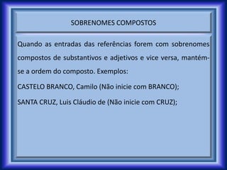 SOBRENOMES COMPOSTOS
Quando as entradas das referências forem com sobrenomes
compostos de substantivos e adjetivos e vice versa, mantém-
se a ordem do composto. Exemplos:
CASTELO BRANCO, Camilo (Não inicie com BRANCO);
SANTA CRUZ, Luis Cláudio de (Não inicie com CRUZ);
 