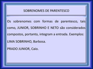 SOBRENOMES DE PARENTESCO
Os sobrenomes com formas de parentesco, tais
como, JUNIOR, SOBRINHO E NETO são considerados
compostos, portanto, integram a entrada. Exemplos:
LIMA SOBRINHO, Barbosa.
PRADO JUNIOR, Caio.
 