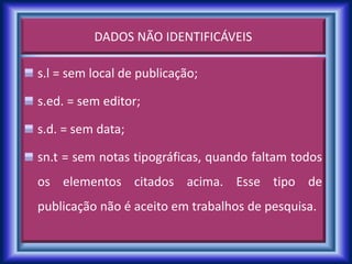 DADOS NÃO IDENTIFICÁVEIS
s.l = sem local de publicação;
s.ed. = sem editor;
s.d. = sem data;
sn.t = sem notas tipográficas, quando faltam todos
os elementos citados acima. Esse tipo de
publicação não é aceito em trabalhos de pesquisa.
 