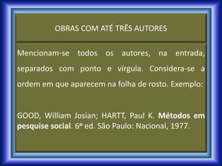 OBRAS COM ATÉ TRÊS AUTORES
Mencionam-se todos os autores, na entrada,
separados com ponto e vírgula. Considera-se a
ordem em que aparecem na folha de rosto. Exemplo:
GOOD, William Josian; HARTT, Paul K. Métodos em
pesquise social. 6o ed. São Paulo: Nacional, 1977.
 