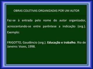 OBRAS COLETIVAS ORGANIZADAS POR UM AUTOR
Faz-se à entrada pelo nome do autor organizador,
acrescentando-se entre parêntese a indicação (org.).
Exemplo:
FRIGOTTO, Gaudêncio (org.). Educação e trabalho. Rio de
Janeiro: Vozes, 1998.
 