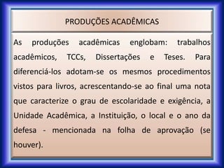 PRODUÇÕES ACADÊMICAS
As produções acadêmicas englobam: trabalhos
acadêmicos, TCCs, Dissertações e Teses. Para
diferenciá-los adotam-se os mesmos procedimentos
vistos para livros, acrescentando-se ao final uma nota
que caracterize o grau de escolaridade e exigência, a
Unidade Acadêmica, a Instituição, o local e o ano da
defesa - mencionada na folha de aprovação (se
houver).
 
