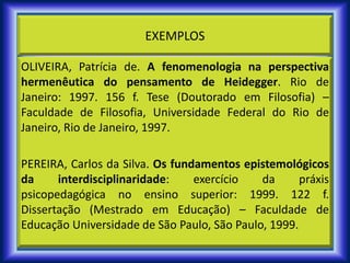 EXEMPLOS
OLIVEIRA, Patrícia de. A fenomenologia na perspectiva
hermenêutica do pensamento de Heidegger. Rio de
Janeiro: 1997. 156 f. Tese (Doutorado em Filosofia) –
Faculdade de Filosofia, Universidade Federal do Rio de
Janeiro, Rio de Janeiro, 1997.
PEREIRA, Carlos da Silva. Os fundamentos epistemológicos
da interdisciplinaridade: exercício da práxis
psicopedagógica no ensino superior: 1999. 122 f.
Dissertação (Mestrado em Educação) – Faculdade de
Educação Universidade de São Paulo, São Paulo, 1999.
 