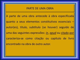 PARTE DE UMA OBRA
A parte de uma obra antecede à obra especificada
quanto a seus elementos constitutivos essenciais –
autor(es), título, subtítulo (se houver) seguido de
uma das seguintes expressões: in, apud ou citado por
caracteriza-se como citação ou capítulo de livro
encontrado na obra de outro autor.
 
