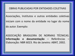 OBRAS PUBLICADAS POR ENTIDADES COLETIVAS
Associações, Institutos e outras entidades coletivas
iniciam com o nome da entidade no lugar do nome
do autor. Exemplo:
ASSOCIAÇÃO BRASILEIRA DE NORMAS TÉCNICAS.
Informação e documentação – Referências –
Elaboração: NBR 6023. Rio de Janeiro: ABNT, 2002.
 