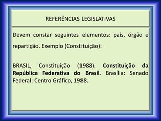 REFERÊNCIAS LEGISLATIVAS
Devem constar seguintes elementos: país, órgão e
repartição. Exemplo (Constituição):
BRASIL, Constituição (1988). Constituição da
República Federativa do Brasil. Brasília: Senado
Federal: Centro Gráfico, 1988.
 