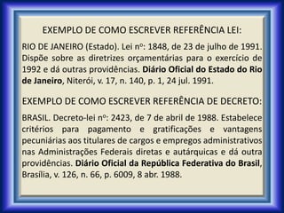 EXEMPLO DE COMO ESCREVER REFERÊNCIA LEI:
RIO DE JANEIRO (Estado). Lei no: 1848, de 23 de julho de 1991.
Dispõe sobre as diretrizes orçamentárias para o exercício de
1992 e dá outras providências. Diário Oficial do Estado do Rio
de Janeiro, Niterói, v. 17, n. 140, p. 1, 24 jul. 1991.
EXEMPLO DE COMO ESCREVER REFERÊNCIA DE DECRETO:
BRASIL. Decreto-lei no: 2423, de 7 de abril de 1988. Estabelece
critérios para pagamento e gratificações e vantagens
pecuniárias aos titulares de cargos e empregos administrativos
nas Administrações Federais diretas e autárquicas e dá outra
providências. Diário Oficial da República Federativa do Brasil,
Brasília, v. 126, n. 66, p. 6009, 8 abr. 1988.
 