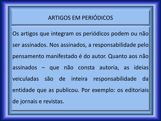 ARTIGOS EM PERIÓDICOS
Os artigos que integram os periódicos podem ou não
ser assinados. Nos assinados, a responsabilidade pelo
pensamento manifestado é do autor. Quanto aos não
assinados – que não consta autoria, as ideias
veiculadas são de inteira responsabilidade da
entidade que as publicou. Por exemplo: os editoriais
de jornais e revistas.
 