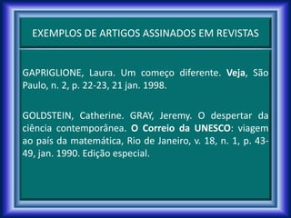 EXEMPLOS DE ARTIGOS ASSINADOS EM REVISTAS
GAPRIGLIONE, Laura. Um começo diferente. Veja, São
Paulo, n. 2, p. 22-23, 21 jan. 1998.
GOLDSTEIN, Catherine. GRAY, Jeremy. O despertar da
ciência contemporânea. O Correio da UNESCO: viagem
ao país da matemática, Rio de Janeiro, v. 18, n. 1, p. 43-
49, jan. 1990. Edição especial.
 