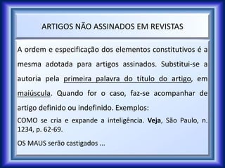 ARTIGOS NÃO ASSINADOS EM REVISTAS
A ordem e especificação dos elementos constitutivos é a
mesma adotada para artigos assinados. Substitui-se a
autoria pela primeira palavra do título do artigo, em
maiúscula. Quando for o caso, faz-se acompanhar de
artigo definido ou indefinido. Exemplos:
COMO se cria e expande a inteligência. Veja, São Paulo, n.
1234, p. 62-69.
OS MAUS serão castigados ...
 