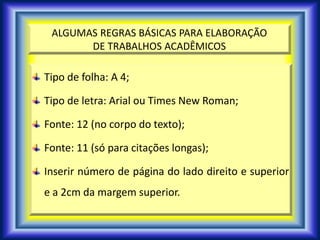 ALGUMAS REGRAS BÁSICAS PARA ELABORAÇÃO
DE TRABALHOS ACADÊMICOS
Tipo de folha: A 4;
Tipo de letra: Arial ou Times New Roman;
Fonte: 12 (no corpo do texto);
Fonte: 11 (só para citações longas);
Inserir número de página do lado direito e superior
e a 2cm da margem superior.
 
