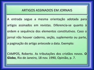 ARTIGOS ASSINADOS EM JORNAIS
A entrada segue a mesma orientação adotada para
artigos assinados em revistas. Diferencia-se quanto à
ordem e sequência dos elementos constitutivos. Caso o
jornal não houver caderno, seção, suplemento ou parte,
a paginação do artigo antecede a data. Exemplo:
CAMPOS, Roberto. As tributações dos cristãos novos. O
Globo, Rio de Janeiro, 18 nov. 1990, Opinião, p. 7.
 