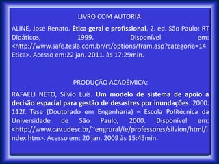 LIVRO COM AUTORIA:
ALINE, José Renato. Ética geral e profissional. 2. ed. São Paulo: RT
Didáticos, 1999. Disponível em:
<http://www.safe.tesla.com.br/rt/options/fram.asp?categoria=14
Etica>. Acesso em:22 jan. 2011. às 17:29min.
PRODUÇÃO ACADÊMICA:
RAFAELI NETO, Sílvio Luís. Um modelo de sistema de apoio à
decisão espacial para gestão de desastres por inundações. 2000.
112f. Tese (Doutorado em Engenharia) – Escola Politécnica da
Universidade de São Paulo, 2000. Disponível em:
<http://www.cav.udesc.br/~engrural/ie/professores/silvion/html/i
ndex.htm>. Acesso em: 20 jan. 2009 às 15:45min.
 