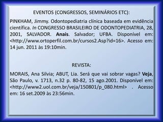 EVENTOS (CONGRESSOS, SEMINÁRIOS ETC):
PINKHAM, Jimmy. Odontopediatria clínica baseada em evidência
científica. In CONGRESSO BRASILEIRO DE ODONTOPEDIATRIA, 28,
2001, SALVADOR. Anais. Salvador; UFBA. Disponível em:
<http://www.ortoperfil.com.br/cursos2.Asp?id=16>. Acesso em:
14 jun. 2011 às 19:10min.
REVISTA:
MORAIS, Ana Silvia; ABUT, Lia. Será que vai sobrar vagas? Veja,
São Paulo, v. 1713, n.32 p. 80-82, 15 ago.2001. Disponível em:
<http://www2.uol.com.br/veja/150801/p_080.html> . Acesso
em: 16 set.2009 às 23:56min.
 