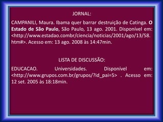 JORNAL:
CAMPANILI, Maura. Ibama quer barrar destruição de Catinga. O
Estado de São Paulo, São Paulo, 13 ago. 2001. Disponível em:
<http://www.estadao.combr/ciencia/noticias/2001/ago/13/58.
htm#>. Acesso em: 13 ago. 2008 às 14:47min.
LISTA DE DISCUSSÃO:
EDUCACAO. Universidades. Disponível em:
<http://www.grupos.com.br/grupos/?id_pai=5> . Acesso em:
12 set. 2005 às 18:18min.
 