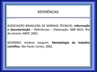 REFERÊNCIAS:
ASSOCIAÇÃO BRASILEIRA DE NORMAS TÉCNICAS. Informação
e documentação – Referências – Elaboração: NBR 6023. Rio
de Janeiro: ABNT, 2002.
SEVERINO, Antônio Joaquim. Metodologia do trabalho
científico. São Paulo: Cortez, 2002.
 