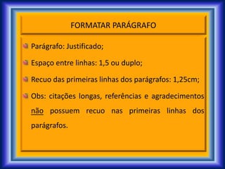 FORMATAR PARÁGRAFO
Parágrafo: Justificado;
Espaço entre linhas: 1,5 ou duplo;
Recuo das primeiras linhas dos parágrafos: 1,25cm;
Obs: citações longas, referências e agradecimentos
não possuem recuo nas primeiras linhas dos
parágrafos.
 