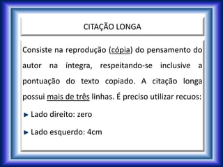 CITAÇÃO LONGA
Consiste na reprodução (cópia) do pensamento do
autor na íntegra, respeitando-se inclusive a
pontuação do texto copiado. A citação longa
possui mais de três linhas. É preciso utilizar recuos:
Lado direito: zero
Lado esquerdo: 4cm
 