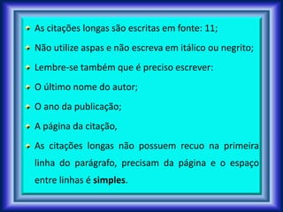 As citações longas são escritas em fonte: 11;
Não utilize aspas e não escreva em itálico ou negrito;
Lembre-se também que é preciso escrever:
O último nome do autor;
O ano da publicação;
A página da citação,
As citações longas não possuem recuo na primeira
linha do parágrafo, precisam da página e o espaço
entre linhas é simples.
 