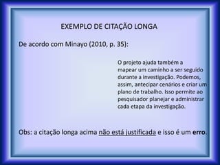 EXEMPLO DE CITAÇÃO LONGA
De acordo com Minayo (2010, p. 35):
O projeto ajuda também a
mapear um caminho a ser seguido
durante a investigação. Podemos,
assim, antecipar cenários e criar um
plano de trabalho. Isso permite ao
pesquisador planejar e administrar
cada etapa da investigação.
Obs: a citação longa acima não está justificada e isso é um erro.
 
