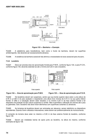 ABNT NBR 9050:2004
74 © ABNT 2004 ─ Todos os direitos reservados
Figura 133 — Banheira — Exemplo
7.3.5.5 A plataforma para transferência, bem como o fundo da banheira, devem ter superfície
antiderrapante, não devendo ser excessivamente abrasiva.
7.3.5.6 A existência da banheira acessível não elimina a necessidade do boxe acessível para chuveiro.
7.3.6 Lavatório
7.3.6.1 Deve ser prevista área de aproximação frontal para P.M.R., conforme figura 134, e para P.C.R.,
conforme figura 135, devendo estender-se até o mínimo de 0,25 m sob o lavatório.
Figura 134 — Área de aproximação para P.M.R. Figura 135 — Área de aproximação para P.C.R.
7.3.6.2 Os lavatórios devem ser suspensos, sendo que sua borda superior deve estar a uma altura de
0,78 m a 0,80 m do piso acabado e respeitando uma altura livre mínima de 0,73 m na sua parte inferior
frontal. O sifão e a tubulação devem estar situados a no mínimo 0,25 m da face externa frontal e ter
dispositivo de proteção do tipo coluna suspensa ou similar. Não é permitida a utilização de colunas até o piso
ou gabinetes. Sob o lavatório não deve haver elementos com superfícies cortantes ou abrasivas.
7.3.6.3 As torneiras de lavatórios devem ser acionadas por alavanca, sensor eletrônico ou dispositivos
equivalentes. Quando forem utilizados misturadores, estes devem ser preferencialmente de monocomando.
O comando da torneira deve estar no máximo a 0,50 m da face externa frontal do lavatório, conforme
figura 136.
7.3.6.4 Devem ser instaladas barras de apoio junto ao lavatório, na altura do mesmo, conforme
exemplos da figura 136.
 