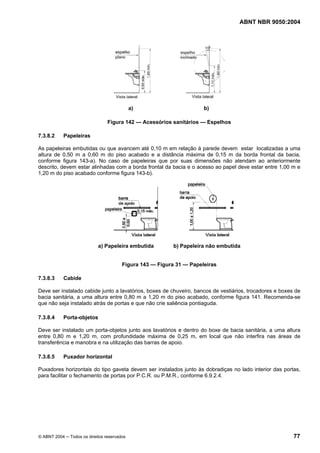 ABNT NBR 9050:2004
© ABNT 2004 ─ Todos os direitos reservados 77
a) b)
Figura 142 — Acessórios sanitários — Espelhos
7.3.8.2 Papeleiras
As papeleiras embutidas ou que avancem até 0,10 m em relação à parede devem estar localizadas a uma
altura de 0,50 m a 0,60 m do piso acabado e a distância máxima de 0,15 m da borda frontal da bacia,
conforme figura 143-a). No caso de papeleiras que por suas dimensões não atendam ao anteriormente
descrito, devem estar alinhadas com a borda frontal da bacia e o acesso ao papel deve estar entre 1,00 m e
1,20 m do piso acabado conforme figura 143-b).
a) Papeleira embutida b) Papeleira não embutida
Figura 143 — Figura 31 — Papeleiras
7.3.8.3 Cabide
Deve ser instalado cabide junto a lavatórios, boxes de chuveiro, bancos de vestiários, trocadores e boxes de
bacia sanitária, a uma altura entre 0,80 m a 1,20 m do piso acabado, conforme figura 141. Recomenda-se
que não seja instalado atrás de portas e que não crie saliência pontiaguda.
7.3.8.4 Porta-objetos
Deve ser instalado um porta-objetos junto aos lavatórios e dentro do boxe de bacia sanitária, a uma altura
entre 0,80 m e 1,20 m, com profundidade máxima de 0,25 m, em local que não interfira nas áreas de
transferência e manobra e na utilização das barras de apoio.
7.3.8.5 Puxador horizontal
Puxadores horizontais do tipo gaveta devem ser instalados junto às dobradiças no lado interior das portas,
para facilitar o fechamento de portas por P.C.R. ou P.M.R., conforme 6.9.2.4.
 