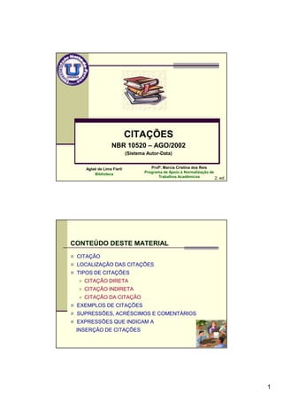 1
CITAÇÕES
NBR 10520 – AGO/2002
(Sistema Autor-Data)
Aglaé de Lima Fierli
Biblioteca
2. ed.
Profª. Marcia Cristina dos Reis
Programa de Apoio à Normalização de
Trabalhos Acadêmicos
2
CONTEÚDO DESTE MATERIAL
CITAÇÃO
LOCALIZAÇÃO DAS CITAÇÕES
TIPOS DE CITAÇÕES
CITAÇÃO DIRETA
CITAÇÃO INDIRETA
CITAÇÃO DA CITAÇÃO
EXEMPLOS DE CITAÇÕES
SUPRESSÕES, ACRÉSCIMOS E COMENTÁRIOS
EXPRESSÕES QUE INDICAM A
INSERÇÃO DE CITAÇÕES
 