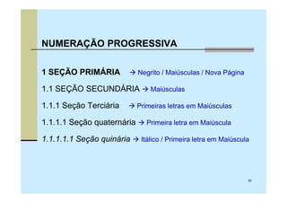 NUMERAÇÃO PROGRESSIVA

1 SEÇÃO PRIMÁRIA            Negrito / Maiúsculas / Nova Página

1.1 SEÇÃO SECUNDÁRIA            Maiúsculas

1.1.1 Seção Terciária       Primeiras letras em Maiúsculas

1.1.1.1 Seção quaternária      Primeira letra em Maiúscula

1.1.1.1.1 Seção quinária     Itálico / Primeira letra em Maiúscula




                                                                 10
 