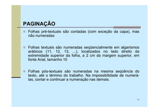 PAGINAÇÃO
 Folhas pré-textuais são contadas (com exceção da capa), mas
 não numeradas


 Folhas textuais são numeradas seqüencialmente em algarismos
 arábicos (11, 12, 13, ...), localizados no lado direito da
 extremidade superior da folha, a 2 cm da margem superior, em
 fonte Arial, tamanho 10


 Folhas pós-textuais são numeradas na mesma seqüência do
 texto, até o término do trabalho. Na impossibilidade de numerá-
 las, contar e continuar a numeração nas demais.




                                                              11
 