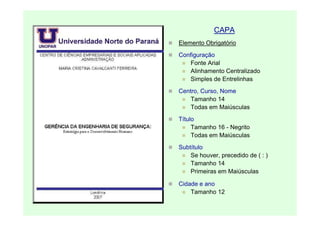 CAPA
Elemento Obrigatório
Configuração
    Fonte Arial
    Alinhamento Centralizado
    Simples de Entrelinhas
Centro, Curso, Nome
    Tamanho 14
    Todas em Maiúsculas
Título
     Tamanho 16 - Negrito
     Todas em Maiúsculas
Subtítulo
    Se houver, precedido de ( : )
    Tamanho 14
    Primeiras em Maiúsculas

Cidade e ano
    Tamanho 12
 