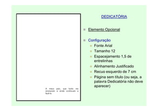 DEDICATÓRIA


Elemento Opcional

Configuração
   Fonte Arial
   Tamanho 12
   Espacejamento 1,5 de
   entrelinhas
   Alinhamento Justificado
   Recuo esquerdo de 7 cm
   Página sem título (ou seja, a
   palavra Dedicatória não deve
   aparecer)
 
