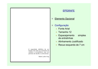 EPÍGRAFE


Elemento Opcional

Configuração
   Fonte Arial
   Tamanho 12
   Espacejamento      simples
   de entrelinhas
   Alinhamento Justificado
   Recuo esquerdo de 7 cm
 