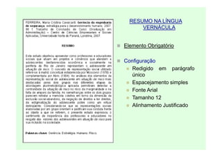 RESUMO NA LÍNGUA
      VERNÁCULA


Elemento Obrigatório

Configuração
   Redigido em parágrafo
   único
   Espacejamento simples
   Fonte Arial
   Tamanho 12
   Alinhamento Justificado
 