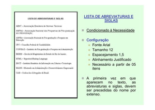 LISTA DE ABREVIATURAS E
          SIGLAS

 Condicionado à Necessidade

 Configuração
    Fonte Arial
    Tamanho 12
    Espacejamento 1,5
    Alinhamento Justificado
    Necessário a partir de 05
    itens

 A primeira vez em que
 aparecem no texto, as
 abreviaturas e siglas, devem
 ser precedidas do nome por
 extenso.
 